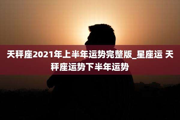 天秤座2021年上半年运势完整版_星座运 天秤座运势下半年运势