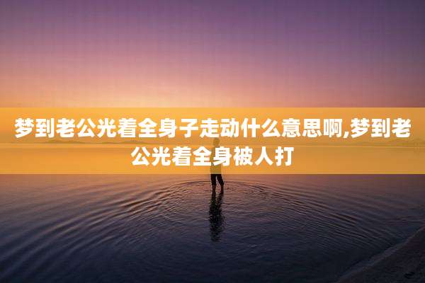梦到老公光着全身子走动什么意思啊,梦到老公光着全身被人打