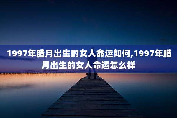 1997年腊月出生的女人命运如何,1997年腊月出生的女人命运怎么样