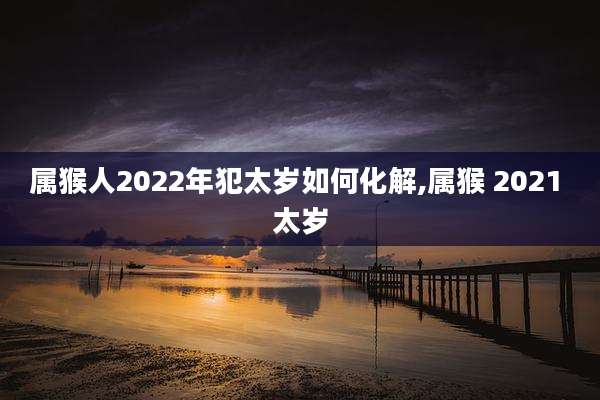 属猴人2022年犯太岁如何化解,属猴 2021 太岁