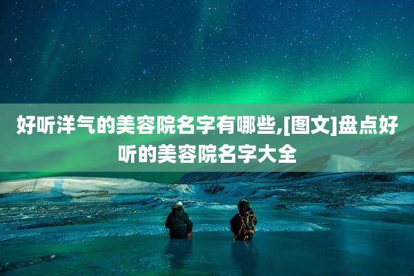 好听洋气的美容院名字有哪些,[图文]盘点好听的美容院名字大全