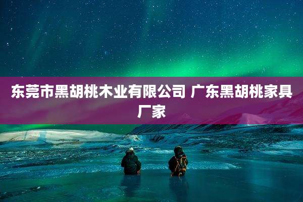东莞市黑胡桃木业有限公司 广东黑胡桃家具厂家