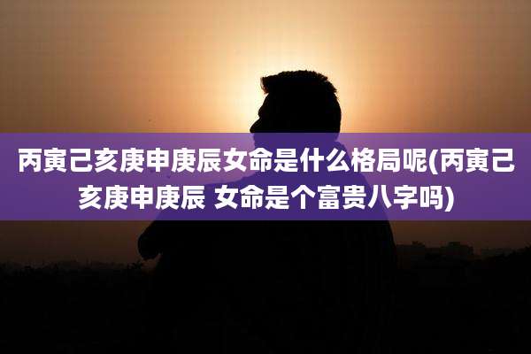 丙寅己亥庚申庚辰女命是什么格局呢(丙寅己亥庚申庚辰 女命是个富贵八字吗)
