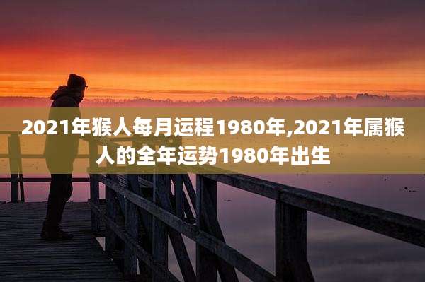 2021年猴人每月运程1980年,2021年属猴人的全年运势1980年出生