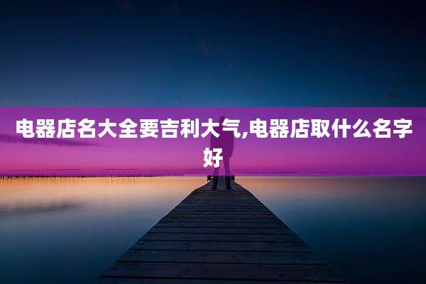电器店名大全要吉利大气,电器店取什么名字好