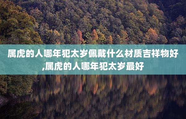 属虎的人哪年犯太岁佩戴什么材质吉祥物好,属虎的人哪年犯太岁最好