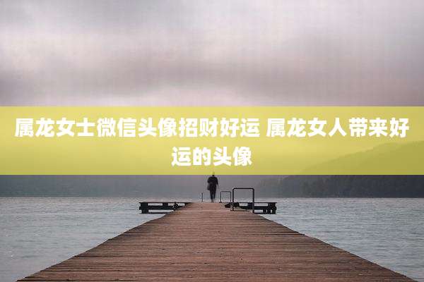 属龙女士微信头像招财好运 属龙女人带来好运的头像