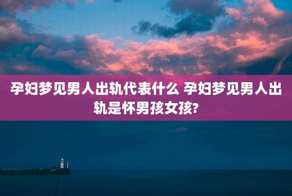 孕妇梦见男人出轨代表什么 孕妇梦见男人出轨是怀男孩女孩?