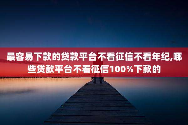 最容易下款的贷款平台不看征信不看年纪,哪些贷款平台不看征信100%下款的