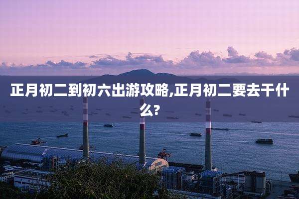 正月初二到初六出游攻略,正月初二要去干什么?