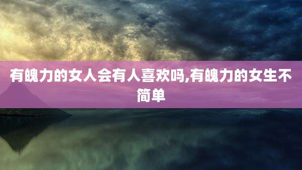 有魄力的女人会有人喜欢吗,有魄力的女生不简单