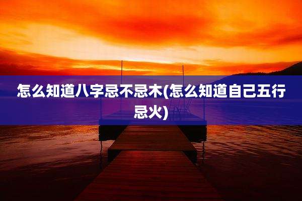 怎么知道八字忌不忌木(怎么知道自己五行忌火)