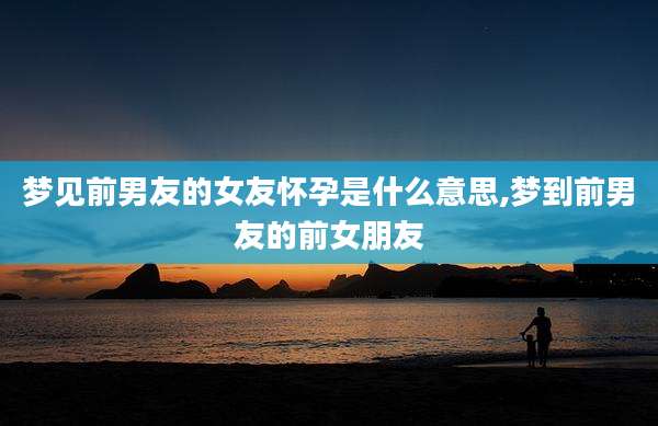 梦见前男友的女友怀孕是什么意思,梦到前男友的前女朋友