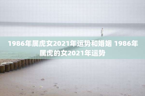 1986年属虎女2021年运势和婚姻 1986年属虎的女2021年运势