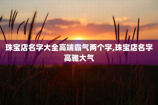 珠宝店名字大全高端霸气两个字,珠宝店名字高雅大气