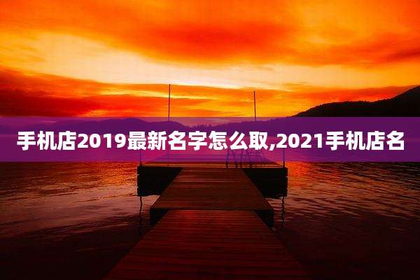 手机店2019最新名字怎么取,2021手机店名