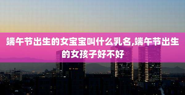 端午节出生的女宝宝叫什么乳名,端午节出生的女孩子好不好