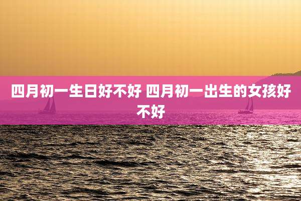 四月初一生日好不好 四月初一出生的女孩好不好