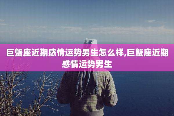 巨蟹座近期感情运势男生怎么样,巨蟹座近期感情运势男生