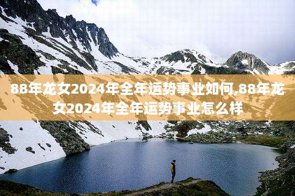 88年龙女2024年全年运势事业如何,88年龙女2024年全年运势事业怎么样