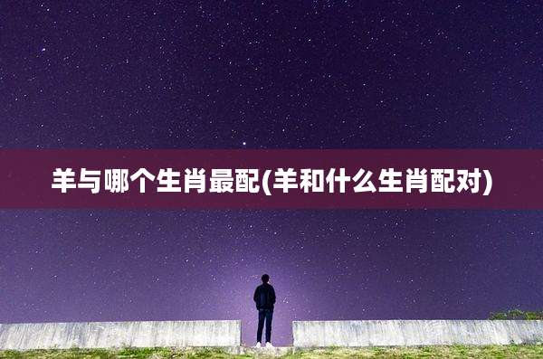 羊与哪个生肖最配(羊和什么生肖配对)