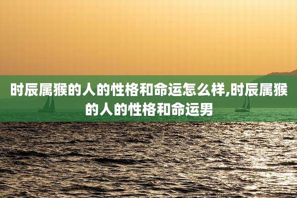 时辰属猴的人的性格和命运怎么样,时辰属猴的人的性格和命运男