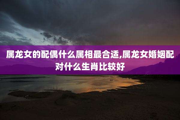 属龙女的配偶什么属相最合适,属龙女婚姻配对什么生肖比较好