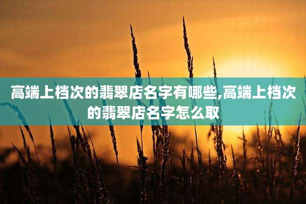 高端上档次的翡翠店名字有哪些,高端上档次的翡翠店名字怎么取