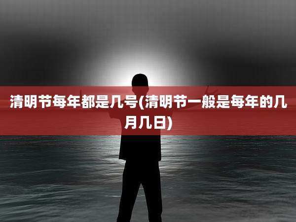 清明节每年都是几号(清明节一般是每年的几月几日)