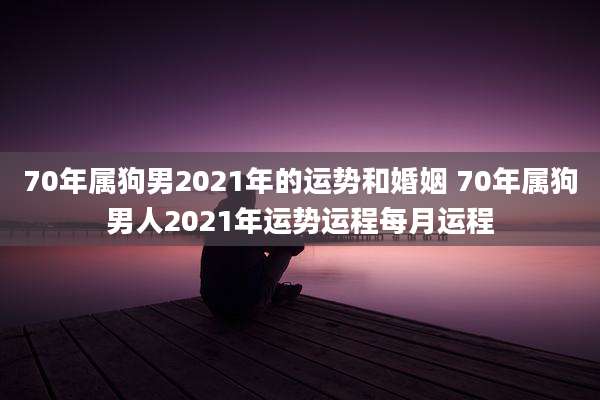 70年属狗男2021年的运势和婚姻 70年属狗男人2021年运势运程每月运程
