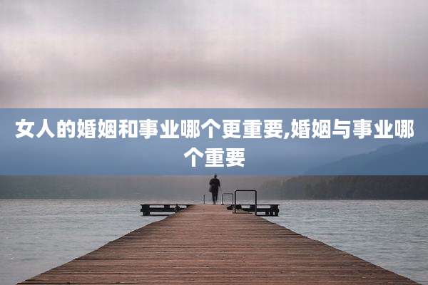 女人的婚姻和事业哪个更重要,婚姻与事业哪个重要
