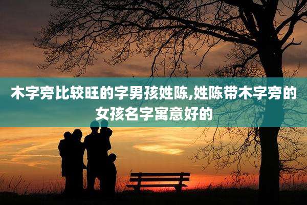 木字旁比较旺的字男孩姓陈,姓陈带木字旁的女孩名字寓意好的
