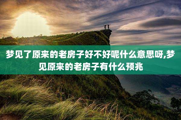 梦见了原来的老房子好不好呢什么意思呀,梦见原来的老房子有什么预兆