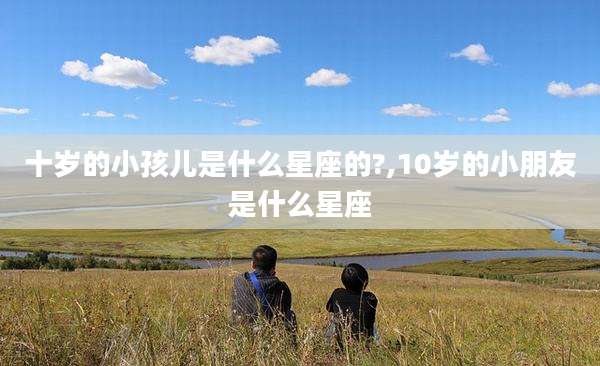 十岁的小孩儿是什么星座的?,10岁的小朋友是什么星座
