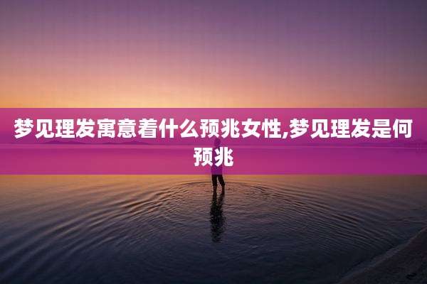 梦见理发寓意着什么预兆女性,梦见理发是何预兆