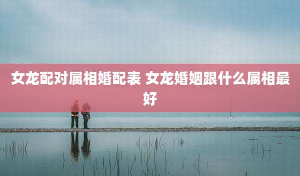 女龙配对属相婚配表 女龙婚姻跟什么属相最好