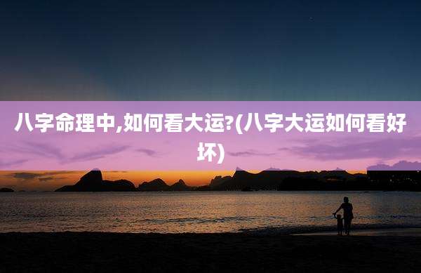 八字命理中,如何看大运?(八字大运如何看好坏)