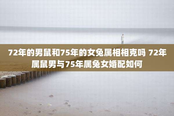 72年的男鼠和75年的女兔属相相克吗 72年属鼠男与75年属兔女婚配如何