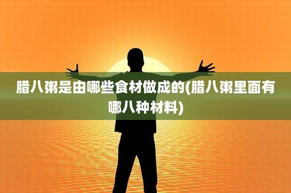腊八粥是由哪些食材做成的(腊八粥里面有哪八种材料)