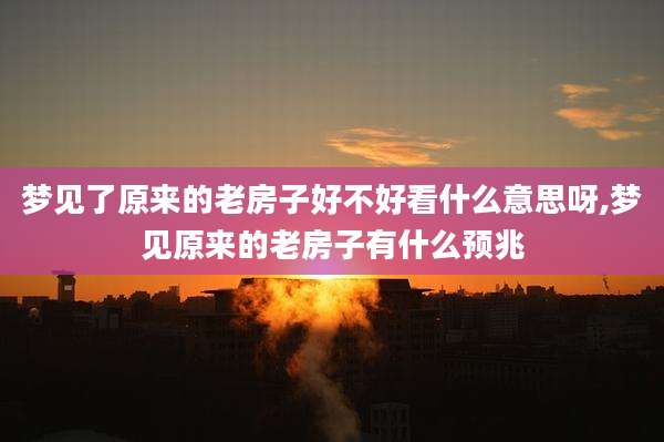 梦见了原来的老房子好不好看什么意思呀,梦见原来的老房子有什么预兆