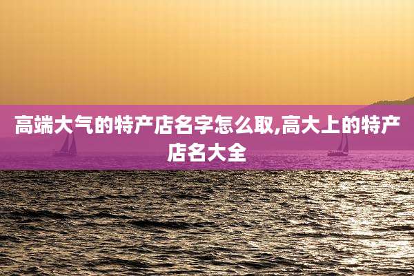 高端大气的特产店名字怎么取,高大上的特产店名大全
