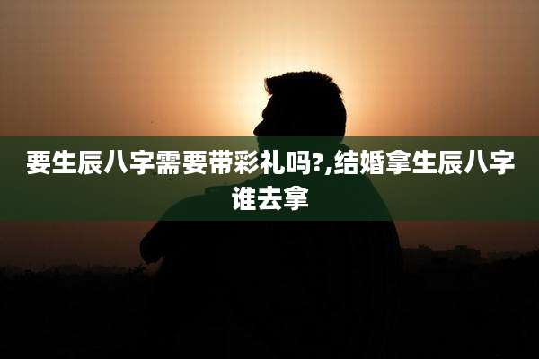 要生辰八字需要带彩礼吗?,结婚拿生辰八字谁去拿