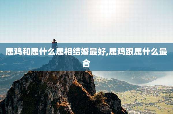 属鸡和属什么属相结婚最好,属鸡跟属什么最合