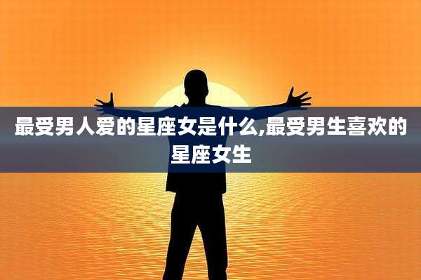 最受男人爱的星座女是什么,最受男生喜欢的星座女生