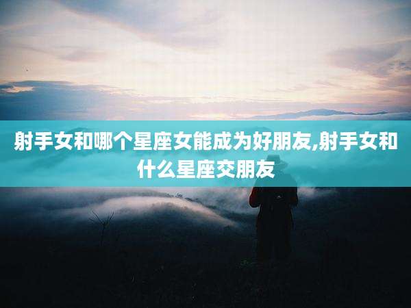 射手女和哪个星座女能成为好朋友,射手女和什么星座交朋友