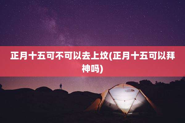正月十五可不可以去上坟(正月十五可以拜神吗)