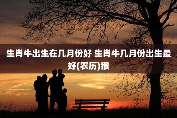 生肖牛出生在几月份好 生肖牛几月份出生最好(农历)猴