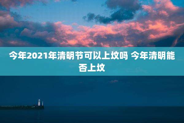 今年2021年清明节可以上坟吗 今年清明能否上坟
