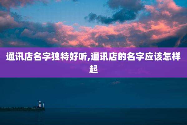 通讯店名字独特好听,通讯店的名字应该怎样起
