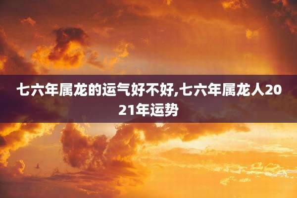七六年属龙的运气好不好,七六年属龙人2021年运势